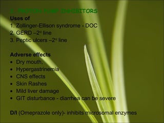 2. PROTON PUMP INHIBITORS
Uses of
1. Zollinger-Ellison syndrome - DOC
2. GERD –2nd
line
3. Peptic ulcers –2nd
line
Adverse effects
• Dry mouth,
• Hypergastrinemia
• CNS effects
• Skin Rashes
• Mild liver damage
• GIT disturbance - diarrhea can be severe
D/I (Omeprazole only)- inhibits microsomal enzymes
 