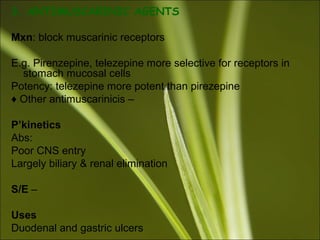 3. ANTIMUSCARINIC AGENTS
Mxn: block muscarinic receptors
E.g. Pirenzepine, telezepine more selective for receptors in
stomach mucosal cells
Potency: telezepine more potent than pirezepine
♦ Other antimuscarinicis –
P’kinetics
Abs:
Poor CNS entry
Largely biliary & renal elimination
S/E –
Uses
Duodenal and gastric ulcers
 