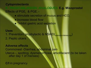 Cytoprotectants
4. PROSTAGLANDIN ANALOGUES E.g. Misoprostol
Effects of PGE2 & PGE1 -
● stimulate secretion of mucus and HCO3
● Increase blood flow
● *Inhibit gastric acid secretion
Uses
1. Prevention/ prophylactic & NSAID(nonsteroidal anti-inflammatory drugs)
2. Peptic ulcers
Adverse effects
Commonest -Diarrhea, abdominal pain
Uterus -, spotting, dysmenorrhoea, arbotifacient (to be taken
after day 1 of menses)
C/I in pregnancy
 