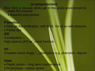 5. SUCRALFATE (a cytoprotectant)
Mxn: form a viscous, sticky gel in the acidic environment &
coats the mucosa
• Adsorbs onto protein
P’kinetics
• Note on Administration: with food, 1hr or so with antacids
• Partial abs
S/E
Constipation –
High plasma [Al3+
] w/ ↓renal function
D/I –
Chelates some drugs ∟↓absorption e.g. phenytoin, digoxin
Uses
• Peptic ulcers – long term maintenance
• Prophylaxis – stress ulcers
 