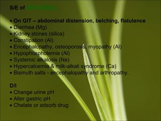 S/E of ANTACIDS
• On GIT – abdominal distension, belching, flatulence
• Diarrhea (Mg)
• Kidney stones (silica)
• Constipation (Al)
• Encephalopathy, osteoporosis, myopathy (Al)
• Hypophosphotemia (Al)
• Systemic alkalosis (Na)
• Hypercalcemia & milk-alkali syndrome (Ca)
• Bismuth salts - encephalopathy and arthropathy.
D/I
• Change urine pH
• Alter gastric pH
• Chelate or adsorb drug
 