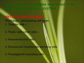 Drugs acting on symptoms manifested in the
GASTROINTESTINAL SYSTEM
PEPTIC ULCERS AND GERD
Physiology - participating cell-types
1. Parietal cells –
2. Peptic cells (chief cells) –
3. Neuroendocrine cells
4. Mucous and bicarbonate secreting cells
5. Prostaglandin-secreting cells
 