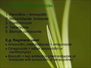 H. PYLORI ERADICATION
1. Penicillins – Amoxycillin
2. Metronidazole, tinidazole
3. Clarithromycin
4. Tetracycline
5. Bismuth compounds
E.g. Regimens used
• Amoxicillin, metronidazole + omeprozole
• Omeprozole + either amoxycillin or
clarithromycin
• Bismuth + two antibiotics (metronidazole or
tinidazole with amoxicillin or tetracycline)
 