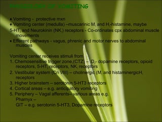 PHYSIOLOGY OF VOMITING
♦ Vomiting - protective mxn
♦ Vomiting center (medulla) –muscarinic M1 and H1-histamine, maybe
5-HT3 and Neurokinin (NK1) receptors - Co-ordinates cpx abdominal muscle
movements
• Efferent pathways - vagus, phrenic and motor nerves to abdominal
muscles
Vomiting center receives stimuli from
1. Chemosensitive trigger zone,(CTZ) – D2- dopamine receptors, opioid
receptors, 5-HT3 receptors, NK1 receptors
2. Vestibular system (Cn VIII) – cholinergic (M1 and histaminergicH1
receptors
3. Higher brainstem – serotonin 5-HT3 receptors
4. Cortical areas – e.g. anticipatory vomiting
5. Periphery – Vagal afferents– various areas e.g.
Pharnyx –
GIT – e.g. serotonin 5-HT3, Dopamine receptors
 