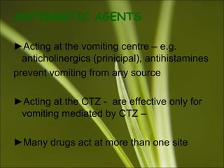 ANTIEMETIC AGENTS
►Acting at the vomiting centre – e.g.
anticholinergics (prinicipal), antihistamines
prevent vomiting from any source
►Acting at the CTZ - are effective only for
vomiting mediated by CTZ –
►Many drugs act at more than one site
 