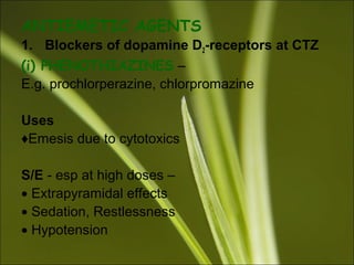ANTIEMETIC AGENTS
1. Blockers of dopamine D2-receptors at CTZ
(i) PHENOTHIAZINES –
E.g. prochlorperazine, chlorpromazine
Uses
♦Emesis due to cytotoxics
S/E - esp at high doses –
• Extrapyramidal effects
• Sedation, Restlessness
• Hypotension
 