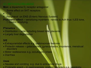 (ii) METOCHLOPRAMIDE
Mxn: a dopamine D2 receptor antagonist
Some effect on 5HT receptors
• CTZ
• Peripheral on ENS (Enteric Nervous System)
Prokinetic effect – sensitizing myenteric nerves to Ach thus ↑LES tone,
↑ Gastric emptying,
P’kinetics
• Distribution – wide including breast milk, placenta
• Largely liver degradation
S/E
• Extrapyramidal effects e.g. parkinsonian features
• Prolactin release – galactorrhea, gynecomastia, impotence, menstrual
disorders
• Motor restlessness e.g. occulogyric crises
• Diarrhea
Uses
• Nausea and vomiting e.g. due to anticancer drugs
• Prokinetic agent – in gastroparesis, post-op disorders e.g. vagotomy
 