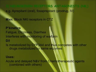 3) NEUROKININ RECEPTORS ANTAGONISTS (NK1)
e.g. Aprepitant (oral), fosaprepitant (prodrug, IV)
Mxn: Block NKI receptors in CTZ
P’kinetics
Fatigue, Dizziness, Diarrhea
Interferes with monitoring of warfarin
D/I
Is metabolized by CYP3A4 and thus competes with other
drugs metabolized by same enzymes
Uses:
Acute and delayed N&V from Chemotherapeutic agents
(combined with others)
 