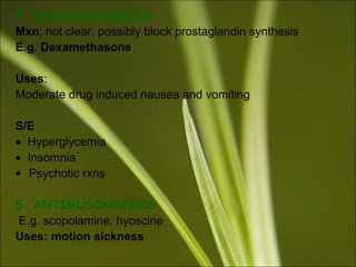 4. CORTICOSTEROIDS
Mxn; not clear, possibly block prostaglandin synthesis
E.g. Dexamethasone
Uses:
Moderate drug induced nausea and vomiting
S/E
• Hyperglycemia
• Insomnia
• Psychotic rxns
5. ANTIMUSCARINICS
E.g. scopolamine, hyoscine
Uses: motion sickness
 