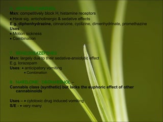 6. ANTIHISTAMINES
Mxn: competitively block H1 histamine receptors
• Have sig. anticholinergic & sedative effects
E.g. diphenhydrazine, cinnarizine, cyclizine, dimenhydrinate, promethazine
Uses
• Motion sickness
• Combination
7. BENZODIAZEPINES
Mxn: largely due to their sedative-anxiolytic effect
E.g. lorazepam
Uses: • anticipatory vomiting
• Combination
8. NABILONE, DRONABINOL –
Cannabis class (synthetic) but lacks the euphoric effect of other
cannabinoids
Uses – • cytotoxic drug induced vomiting
S/E - • very many
 