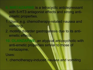 9. MIRTAZAPINE is a tetracyclic antidepressant
with 5-HT3 antagonist effects and strong anti-
emetic properties.
1. Uses: e.g. chemotherapy-related nausea and
vomiting
2. motility disorder gastroparesis due to its anti-
emetic effects.
10. OLANZAPINE, an atypical antipsychotic with
anti-emetic properties similar to those of
mirtazapine,
Uses:
1. chemotherapy-induced nausea and vomiting
 