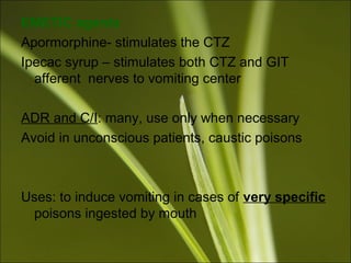 EMETIC agents
Apormorphine- stimulates the CTZ
Ipecac syrup – stimulates both CTZ and GIT
afferent nerves to vomiting center
ADR and C/I: many, use only when necessary
Avoid in unconscious patients, caustic poisons
Uses: to induce vomiting in cases of very specific
poisons ingested by mouth
 