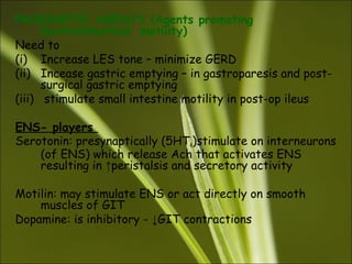 PROKINETIC AGENTS (Agents promoting
Gastrointestinal motility)
Need to
(i) Increase LES tone – minimize GERD
(ii) Incease gastric emptying – in gastroparesis and post-
surgical gastric emptying
(iii) stimulate small intestine motility in post-op ileus
ENS- players
Serotonin: presynaptically (5HT4)stimulate on interneurons
(of ENS) which release Ach that activates ENS
resulting in ↑peristalsis and secretory activity
Motilin: may stimulate ENS or act directly on smooth
muscles of GIT
Dopamine: is inhibitory - ↓GIT contractions
 