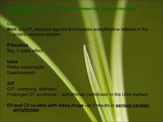 PROKINETIC AGENTS (Agents promoting Gastrointestinal
motility)
Cisapride
Mxn: a 5-HT4 receptor agonist & increases acetylcholine release in the
enteric nervous system.
P’kinetics
Sig. 1st
pass effect
Uses
Reflux esophagitis
Gastroparesis
S/E
GIT- cramping, diarrhea,
Prolonged QT syndrome - arrhythmias (withdrawn in the USA market)
D/I and C/I co-adm with many drugs -as it results in serious cardiac
arrhythmias
 
