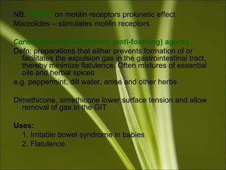 NB. Motilin on motilin receptors prokinetic effect
Macrolides – stimulates motilin receptors
Carminatives (Antiflatulent) (anti-foaming) agents
Defn: preparations that either prevents formation of or
facilitates the expulsion gas in the gastrointestinal tract,
thereby minimize flatulence. Often mixtures of essential
oils and herbal spices
e.g. peppermint, dill water, anise and other herbs
Dimethicone, simethicone lower surface tension and allow
removal of gas in the GIT
Uses:
1. Irritable bowel syndrome in babies
2. Flatulence
 