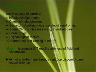DIARRHEA
Some causes of diarrhea –
♦ Infection/inflammation
♦ Osmotic/malabsorption
♦ Secretory diarrhea – e.g. carcinoid syndromes
♦ Some Chronic diseases – e.g. thyrotoxicosis
♦ Some drugs
♦ Psychological factors
A number are self-limiting in nature
Effect – increased GIT motility with loss of fluid and
electrolytes
►Aim of anti-diarrheal therapy - reduce discomfort and
inconvenience
 
