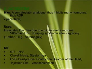 2. OCTREOTIDE
Mxn: A somatostatin analogue, thus inhibits many hormones,
thus ADR
• parenteral,
Uses:
Intractable Diarrhea due to e.g.Carcinoid syndrome,
VIPomas, HIV, dumping syndrome after vagotomy
(+ other – e.g. Acromegaly)
S/E
• GIT – N/V,
• Cholelithiasis, Steatorrhea
• CVS- Bradycardia, Conduction Disorder of the Heart,
• Injection Site – vasoconstriction
 