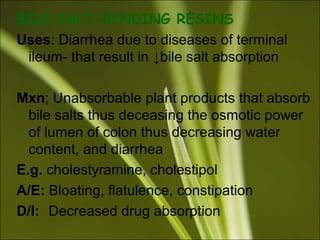 BILE SALT-BINDING RESINS
Uses: Diarrhea due to diseases of terminal
ileum- that result in ↓bile salt absorption
Mxn; Unabsorbable plant products that absorb
bile salts thus deceasing the osmotic power
of lumen of colon thus decreasing water
content, and diarrhea
E.g. cholestyramine, cholestipol
A/E: Bloating, flatulence, constipation
D/I: Decreased drug absorption
 