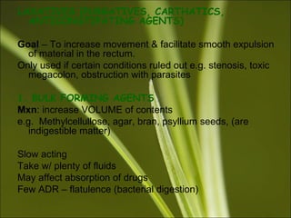 LAXATIVES (PURGATIVES, CARTHATICS,
ANTICONSTIPATING AGENTS)
Goal – To increase movement & facilitate smooth expulsion
of material in the rectum.
Only used if certain conditions ruled out e.g. stenosis, toxic
megacolon, obstruction with parasites
1. BULK FORMING AGENTS
Mxn: increase VOLUME of contents
e.g. Methylcellullose, agar, bran, psyllium seeds, (are
indigestible matter)
Slow acting
Take w/ plenty of fluids
May affect absorption of drugs
Few ADR – flatulence (bacterial digestion)
 