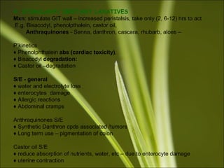 4. STIMULANT/ IRRITANT LAXATIVES
Mxn: stimulate GIT wall – increased peristalsis, take only (2, 6-12) hrs to act
E.g. Bisacodyl, phenolpthalein, castor oil,
Anthraquinones - Senna, danthron, cascara, rhubarb, aloes –
P’kinetics
♦ Phenolphthalein abs (cardiac toxicity),
♦ Bisacodyl degradation:
♦ Castor oil –degradation
S/E - general
♦ water and electrolyte loss
♦ enterocytes damage
♦ Allergic reactions
♦ Abdominal cramps
Anthraquinones S/E
♦ Synthetic Danthron cpds associated /tumors
♦ Long term use – pigmentation of colon
Castor oil S/E
♦ reduce absorption of nutrients, water, etc – due to enterocyte damage
♦ uterine contraction
 