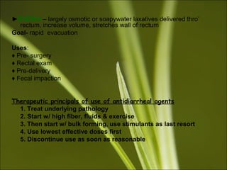 ►ENEMA – largely osmotic or soapywater laxatives delivered thro’
rectum, increase volume, stretches wall of rectum
Goal- rapid evacuation
Uses:
♦ Pre- surgery
♦ Rectal exam
♦ Pre-delivery
♦ Fecal impaction
Therapeutic principals of use of antidiarrheal agents
1. Treat underlying pathology
2. Start w/ high fiber, fluids & exercise
3. Then start w/ bulk forming, use stimulants as last resort
4. Use lowest effective doses first
5. Discontinue use as soon as reasonable
 