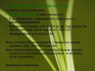 INFLAMMATORY BOWEL DSE (UC & CD)
1) For Rx and maintainance
• Aminosalicylates (5-ASA derivatives)
• E.g. mesalazine, sulphasalazine (Salazopyrin),
olsalazine,balsalazide
• Maintenance therapy with 5-ASA drugs may reduce the
risk of colorectal cancer esp w/UC than CD
• Adverse effects of 5-ASA32–34
Most common, Dose-dependent. : Headache nausea,
epigastric pain, and diarrhoea are
Rare, Serious idiosyncratic: including Stevens Johnson
syndrome, pancreatitis,agranulocytosis, or alveolitis,
renal impairment)
Mesalazine intolerance
 