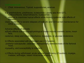 Corticosteroids
• (Oral, intravenous, Topical, suppositories, enemas
e.g. prednisolone, prednisone, budesonide ( poorly abs from GIT),
hydrocortisone, betamethasone, budesonide).
• attempt to maximise topical effects while limiting systemic side effects of
steroids.
Uses: moderate to severe relapses of both UC and CD but not maintenance for
either disease.
Adverse effects of steroids
a)Early effects due to supraphysiological doses include cosmetic (acne, moon
face,
oedema), sleep and mood disturbance, dyspepsia, or glucose intolerance.
b) Effects associated with prolonged use (>12 weeks)
posterior subcapsular, cataracts, osteoporosis, osteonecrosis of the femoral
head,
myopathy, and susceptibility to infection.
c) Effects during withdrawal: acute adrenal insufficiency (if sudden), myalgia,
malaise, arthralgia, raised intracranial pressure
 