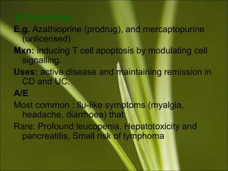 3)Thiopurines
E.g. Azathioprine (prodrug), and mercaptopurine
(unlicensed)
Mxn: inducing T cell apoptosis by modulating cell
signalling.
Uses: active disease and maintaining remission in
CD and UC.
A/E
Most common : flu-like symptoms (myalgia,
headache, diarrhoea) that
Rare: Profound leucopenia, Hepatotoxicity and
pancreatitis, Small risk of lymphoma
 