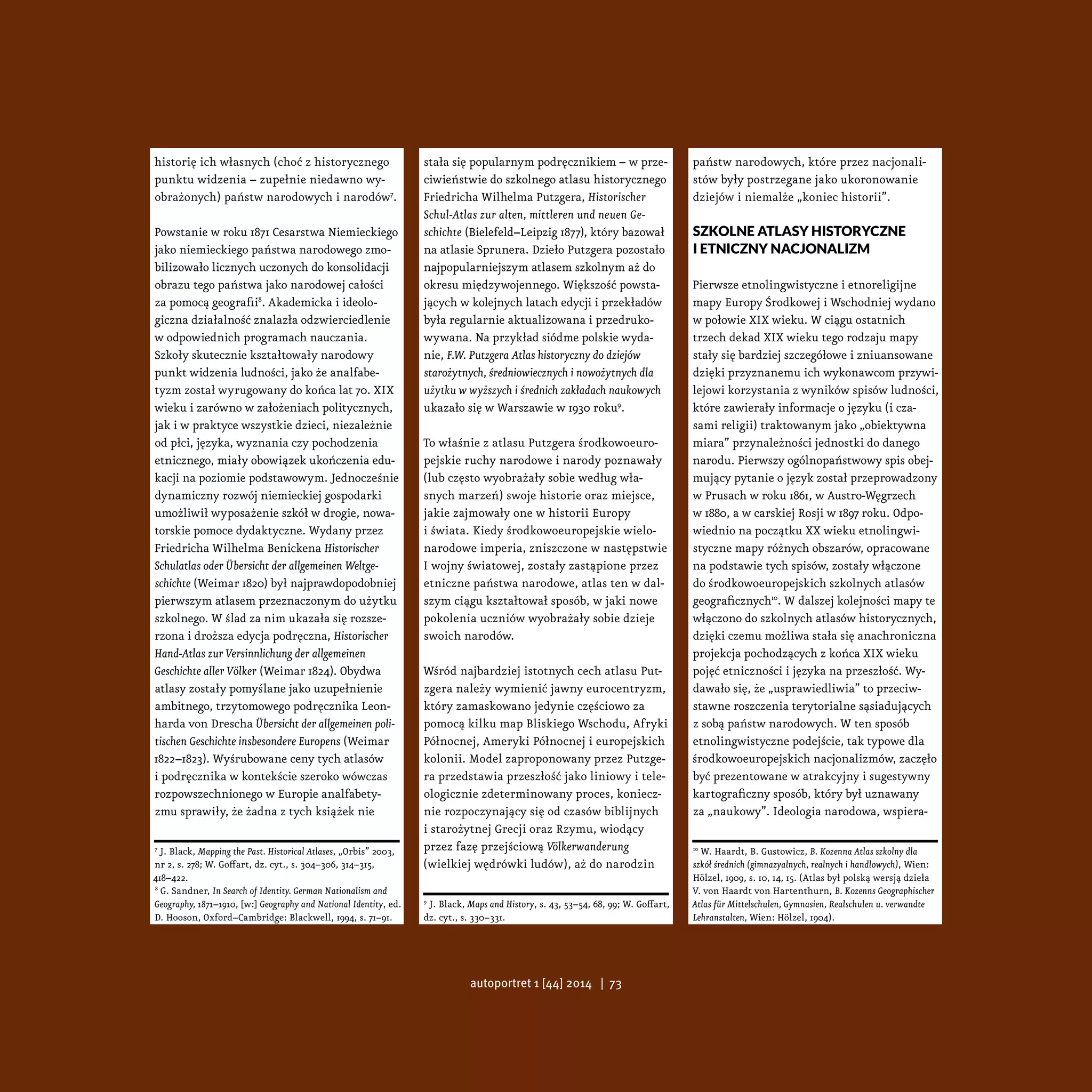historię ich własnych (choć z historycznego
punktu widzenia – zupełnie niedawno wy-
obrażonych) państw narodowych i narodów7
.
Powstanie w roku 1871 Cesarstwa Niemieckiego
jako niemieckiego państwa narodowego zmo-
bilizowało licznych uczonych do konsolidacji
obrazu tego państwa jako narodowej całości
za pomocą geografii8
. Akademicka i ideolo-
giczna działalność znalazła odzwierciedlenie
w odpowiednich programach nauczania.
Szkoły skutecznie kształtowały narodowy
punkt widzenia ludności, jako że analfabe-
tyzm został wyrugowany do końca lat 70. XIX
wieku i zarówno w założeniach politycznych,
jak i w praktyce wszystkie dzieci, niezależnie
od płci, języka, wyznania czy pochodzenia
etnicznego, miały obowiązek ukończenia edu-
kacji na poziomie podstawowym. Jednocześnie
dynamiczny rozwój niemieckiej gospodarki
umożliwił wyposażenie szkół w drogie, nowa-
torskie pomoce dydaktyczne. Wydany przez
Friedricha Wilhelma Benickena Historischer
Schulatlas oder Übersicht der allgemeinen Weltge-
schichte (Weimar 1820) był najprawdopodobniej
pierwszym atlasem przeznaczonym do użytku
szkolnego. W ślad za nim ukazała się rozsze-
rzona i droższa edycja podręczna, Historischer
Hand-Atlas zur Versinnlichung der allgemeinen
Geschichte aller Völker (Weimar 1824). Obydwa
atlasy zostały pomyślane jako uzupełnienie
ambitnego, trzytomowego podręcznika Leon-
harda von Drescha Übersicht der allgemeinen poli-
tischen Geschichte insbesondere Europens (Weimar
1822–1823). Wyśrubowane ceny tych atlasów
i podręcznika w kontekście szeroko wówczas
rozpowszechnionego w Europie analfabety-
zmu sprawiły, że żadna z tych książek nie
7
J. Black, Mapping the Past. Historical Atlases, „Orbis” 2003,
nr 2, s. 278; W. Goffart, dz. cyt., s. 304–306, 314–315,
418–422.
8
G. Sandner, In Search of Identity. German Nationalism and
Geography, 1871–1910, [w:] Geography and National Identity, ed.
D. Hooson, Oxford–Cambridge: Blackwell, 1994, s. 71–91.
stała się popularnym podręcznikiem – w prze-
ciwieństwie do szkolnego atlasu historycznego
Friedricha Wilhelma Putzgera, Historischer
Schul-Atlas zur alten, mittleren und neuen Ge-
schichte (Bielefeld–Leipzig 1877), który bazował
na atlasie Sprunera. Dzieło Putzgera pozostało
najpopularniejszym atlasem szkolnym aż do
okresu międzywojennego. Większość powsta-
jących w kolejnych latach edycji i przekładów
była regularnie aktualizowana i przedruko-
wywana. Na przykład siódme polskie wyda-
nie, F.W. Putzgera Atlas historyczny do dziejów
starożytnych, średniowiecznych i nowożytnych dla
użytku w wyższych i średnich zakładach naukowych
ukazało się w Warszawie w 1930 roku9
.
To właśnie z atlasu Putzgera środkowoeuro-
pejskie ruchy narodowe i narody poznawały
(lub często wyobrażały sobie według wła-
snych marzeń) swoje historie oraz miejsce,
jakie zajmowały one w historii Europy
i świata. Kiedy środkowoeuropejskie wielo-
narodowe imperia, zniszczone w następstwie
I wojny światowej, zostały zastąpione przez
etniczne państwa narodowe, atlas ten w dal-
szym ciągu kształtował sposób, w jaki nowe
pokolenia uczniów wyobrażały sobie dzieje
swoich narodów.
Wśród najbardziej istotnych cech atlasu Put-
zgera należy wymienić jawny eurocentryzm,
który zamaskowano jedynie częściowo za
pomocą kilku map Bliskiego Wschodu, Afryki
Północnej, Ameryki Północnej i europejskich
kolonii. Model zaproponowany przez Putzge-
ra przedstawia przeszłość jako liniowy i tele-
ologicznie zdeterminowany proces, koniecz-
nie rozpoczynający się od czasów biblijnych
i starożytnej Grecji oraz Rzymu, wiodący
przez fazę przejściową Völkerwanderung
(wielkiej wędrówki ludów), aż do narodzin
9
J. Black, Maps and History, s. 43, 53–54, 68, 99; W. Goffart,
dz. cyt., s. 330–331.
państw narodowych, które przez nacjonali-
stów były postrzegane jako ukoronowanie
dziejów i niemalże „koniec historii”.
Szkolne atlasy historyczne
i etniczny nacjonalizm
Pierwsze etnolingwistyczne i etnoreligijne
mapy Europy Środkowej i Wschodniej wydano
w połowie XIX wieku. W ciągu ostatnich
trzech dekad XIX wieku tego rodzaju mapy
stały się bardziej szczegółowe i zniuansowane
dzięki przyznanemu ich wykonawcom przywi-
lejowi korzystania z wyników spisów ludności,
które zawierały informacje o języku (i cza-
sami religii) traktowanym jako „obiektywna
miara” przynależności jednostki do danego
narodu. Pierwszy ogólnopaństwowy spis obej-
mujący pytanie o język został przeprowadzony
w Prusach w roku 1861, w Austro-Węgrzech
w 1880, a w carskiej Rosji w 1897 roku. Odpo-
wiednio na początku XX wieku etnolingwi-
styczne mapy różnych obszarów, opracowane
na podstawie tych spisów, zostały włączone
do środkowoeuropejskich szkolnych atlasów
geograficznych10
. W dalszej kolejności mapy te
włączono do szkolnych atlasów historycznych,
dzięki czemu możliwa stała się anachroniczna
projekcja pochodzących z końca XIX wieku
pojęć etniczności i języka na przeszłość. Wy-
dawało się, że „usprawiedliwia” to przeciw-
stawne roszczenia terytorialne sąsiadujących
z sobą państw narodowych. W ten sposób
etnolingwistyczne podejście, tak typowe dla
środkowoeuropejskich nacjonalizmów, zaczęło
być prezentowane w atrakcyjny i sugestywny
kartograficzny sposób, który był uznawany
za „naukowy”. Ideologia narodowa, wspiera-
10
W. Haardt, B. Gustowicz, B. Kozenna Atlas szkolny dla
szkół średnich (gimnazyalnych, realnych i handlowych), Wien:
Hölzel, 1909, s. 10, 14, 15. (Atlas był polską wersją dzieła
V. von Haardt von Hartenthurn, B. Kozenns Geographischer
Atlas für Mittelschulen, Gymnasien, Realschulen u. verwandte
Lehranstalten, Wien: Hölzel, 1904).
autoportret 1 [44] 2014 | 73
 