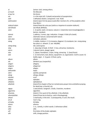 al (antara lain) among others.
al-masih the Messiah.
al-qur'an the Koran.
ala 1 in the style (of). 2 (alaah) exclamation of exasperation.
alah 1 defeated, beaten, conquered. 2 see ALA2
alaihissalam (Islam) Upon him be peace (used after mention of o. of the prophets other
than Muh.)
alaikum'salam (Islam) Peace be unto you (said as a response to assalam alaikum).
alal-bihalal see HALAL-BIHALAL.
alam 1. 1) world, realm. 2) nature, natural. 2. (Islam) be more knowledgeable.3.
banner, standard.
alamat 1 address. 2 omen, sign, indication. 3 target. 4 title (of a book).
alami /alamiah/ natural, concerned with nature.
alan-alan comedian, jokester.
alang 1 middle, medium. 2. 1) crosswise, diagonal. 2) crossbeam, bar. meng-alang-
kan place s.t. athwart. 3. see HALANG.
alang-alang tall, coarse grass.
alap 1. alap-alap 1) hawk. 2) thief. 2 nice, attractive, handsome.
alarm / alarem/ alarm, danger signal.
alas 1. 1)base, foundation. 2 layer, lining, convering. 2. (Java) forest.
alat 1. 1) instrument, tool, device, equipment. 2). organization. 3) (Fin.) asset. 4)
bodily organ. 2. 1) guest. 2) feast, party.
album album.
ale (Ambon) you (respectful).
alegori allegory.
alegoris allegorical
alegro allegro.
aleksander topaz.
alem spoiled, pampered.
alergi allergy, allergic.
alesduk scarf.
alfabet alphabet.
alfabetis alphabetical.
alfatihah (Islam) first chapter of Qur'an recited every prayer time and before praying
for dead (esp. at burial), etc.
algojo 1 executioner, hangman. 2 bully. 3 butcher, murderer.
algoritme algorithm.
alhamdu (Islam) 1 first word of the alfatihah. 2 the alfatihah.
alhamdulillah (Islam) Praise be to God (us. said in thanksgiving).
alhasil 1 eventually, in the end. 2 consequently, in sum, the result.
ali-ali man's ring.
ali-baba Ali-Baba
aliansi alliance.
alias 1 i.e., namely, in other words. 2 otherwise called.
alibi alibi.
alif first letter of the Arabic alphabet.
alih shift, change position.
 