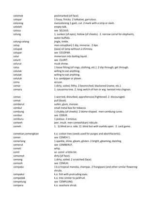 celomok pockmarked (of face).
celopar 1 fussy, finicky. 2 talkative, garrulous.
celoreng menceloreng 1 gash, cut. 2 mark with a strip or slash.
celoteh empty talk.
celsius see SELSIUS.
celung 1. sunken (of eyes), hollow (of cheeks). 2. narrow corral for elephants,
water buffalo.
celung-celang jingle, tinkle.
celup men-celup(kan) 1 dip, immerse. 2 dye.
celupak (Java) oil lamp without a chimney.
celupar see CELOPAR.
celur immersion into boiling liquid.
celurit see CLURIT.
celurut musk shrew.
celus 1 loose fitting (of rings, clothing, etc.). 2 slip through, get through.
celutak willing to eat anything.
celutak willing to eat anything.
celutuk k.o. sandpiper or plover.
cema accuse.
cemar 1 dirty, soiled, filthy. 2 besmirched, blackened (name, etc.).
cemara 1. casuarina tree. 2. long switch of hair or wig twisted into chignon.
cemas 1 worried, disturbed, apprehensive,frightened. 2. discouraged.
cemat pull (boat).
cemberut sullen, glum, morose.
cembul small metal box for tobacco.
cembung 1 chubby (of cheeks). 2 dome-shaped. men-cembung curve.
cembur see CEBUR.
cemburu 1 jealous. 2 envious.
cemeeh jeer, insult. men-cemeeh(kan) ridicule.
cemeh 1. 1) blind on o. side. 2) blind but with eyelids open. 2. card game.
cemekian,cemengkian k.o. croton tree (seeds used for purges and abortifacients).
cemer see CEMEH 1.
cemerlang 1 sparkle, shine, gleam, glisten. 2 bright, gleaming, dazzling.
cemerut see CEMBERUT.
cemeti whip.
cemil se- cemil a little bit.
cemomot dirty (of face).
cemong 1 dirty, soiled. 2 scratched (face).
cemooh see CEMUH.
cempaka 1 k.o tropical manolia, champac. 2 frangipani (and other similar flowering
shrubs.
cempakul k.o. fish with protruding eyes.
cempedak k.o. tree similar to jackfruit.
cempelung see CEMPLUNG.
cempera k.o. seashore shrub.
 