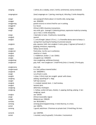 cengeng 1 whine, be a crybaby, snivel. 2 terful, sentimental, overly emotional.
cengengesan (Java) cengenges-an 1 jeering, sneering at, ridiculing. 2 smile sheepishly.
cenger very young (of infants about 1-2 months old), crying stage.
cengger see JENGGER.
cenggereng grated coconut or onions fried for use in cooking.
cenggeret k.o. locust.
cenggo (China) 1,500 in business transactions.
cengir wry smile, grin. (nyengir) 1 (Jakarta) grimace, expression made by screwing
up o.'s face. 2 smile sheepishly.
cengis 1 bad odor or taste. 2 loathsome, nauseating.
cengkah quarrel.
cengkal 1. unit of length (about 3.75 m.). 2. a framelike device worn to keep o.'s
sarong from touching his healing circumcision wound.
cengkam grip, squeeze, hold. men-cengkam 1 seize, grasp. 2 ingrown (of toenail). 3
gripping, tenacious, engrossing.
cengkar fallow, barren (land).
cengkaruk fried sticky rice for use in confection.
cengkat stand on o.'s heels.
cengkau 1. middleman, broker. 2. see CEKAU.
cengke /cengkeh/ see CENGKIH.
cengkelong men-cengkelong withdraw (money).
cengkeram grip, hold. men-cengkeram 1 hold firmly (into o.'s hands). 2 firmly grip.
cengkerama chat, talk.
cengkerawak k.o. bird, yellow-crowned bulbul.
cengkerik see JANGKRIK 1.
cengki run of luck in cards.
cengkih 1 clove. 2 (Crd.) club. ber-cengkih spiced with cloves.
cengking yelping, squealing (of a dog).
cengkir half-ripe coconut.
cengkok 1. crooked, twisted, bent. 2. leaf monkey.
cengkol twisted, bent.
cengkong deformed, misshapen.
cengkung 1. hollow, sunken (of eyes, cheeks). 2. yapping, barking, yelping. 3. ber-
cengkung squat.
cengkur see CEKUR.
cengli (China) reasonable, logical.
cengor (Madura) see CINGUR.
centadu see BELALANG 1.
centang centang-perenang/perentang in total disarray, in a mess.
centel see CANTEL.
centeng 1 guard, watchman. 2 foreman on private land. 3 hired thug, hit-man.
centerik see CANTRIK.
centet 1 stunted, runty (in growth). 2 shrunken. 3 economical.
 