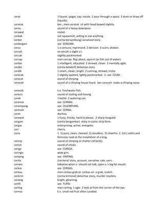 cerat 1 faucet, spigot, tap, nozzle. 2 pour through a spout. 3 drain or draw off
(liquids).
ceratuk ber-, men-ceratuk sit with head bowed slightly.
cerau sound of a heavy downpour.
cerawat rocket.
cerbak not squeamish, willing to eat anything.
cerber (cerita bersambung) serialized story.
cerbergam see CERGAM.
cerca 1 a censure, reprimand. 2 derision. 3 scorn, disdain.
cercah se-cercah a slight s.t.
cercak slightly pockmarked.
cercap men-cercap flop about, squirm (as fish out of water).
cerdas 1 intelligent, educated. 2 shrewd, clever. 3 mentally agile.
cerdet (cerita detektif) detective story.
cerdik 1 smart, clever, bright. 2 cunning, shrewd, tricky.
cerecak 1 slightly spotted, lightly pockmarked. 2. see CICAK.
cerecat sound of chirping.
cereceh sound of a chirping house lizard. ber-cereceh make a chirping noise.
cerecek k.o. freshwater fish.
cerecis sound of sizzling and hissing.
cerek 1 kettle. 2 watering can.
ceremai see CERMAI.
cerempung see CELEMPUNG.
cerenah see CERNA.
ceret diarhea.
cerewet 1 fussy, finicky, hard to please. 2 sharp-tongued.
cergam (cerita bergambar) story in comic strip form.
cergas enterprising, active, energetic.
ceri cherry.
ceria 1. 1) pure, clean, cleaned. 2) cloudless. 3) cheerful. 2. (Lit.) oaths and
formulas read at the installation of a king.
cericip sound of chirping or chatter (of birds).
cericit sound of chicks.
ceriga see CURIGA.
ceringis wide grin.
ceriping see CRIPING.
cerita /ceritera/ story, account, narrative, tale, yarn.
ceriwis talkative when o. should not talk, open o.'s big fat mouth.
cerkas see CERGAS.
cerkau men-cerkau grab at. cerkau-an a grab, snatch.
cerkrim (cerita kriminal) detective story, murder mystery.
cerlang bright, gleaming.
cerlih see TUPAI.
cerling men-cerling 1 ogle. 2 look at from the corner of the eye.
cermai k.o. small red fruit often candied.
 