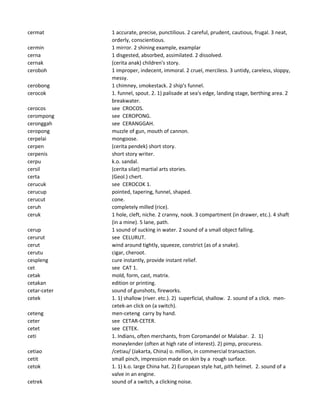 cermat 1 accurate, precise, punctilious. 2 careful, prudent, cautious, frugal. 3 neat,
orderly, conscientious.
cermin 1 mirror. 2 shining example, examplar
cerna 1 disgested, absorbed, assimilated. 2 dissolved.
cernak (cerita anak) children's story.
ceroboh 1 improper, indecent, immoral. 2 cruel, merciless. 3 untidy, careless, sloppy,
messy.
cerobong 1 chimney, smokestack. 2 ship's funnel.
cerocok 1. funnel, spout. 2. 1) palisade at sea's edge, landing stage, berthing area. 2
breakwater.
cerocos see CROCOS.
cerompong see CEROPONG.
ceronggah see CERANGGAH.
ceropong muzzle of gun, mouth of cannon.
cerpelai mongoose.
cerpen (cerita pendek) short story.
cerpenis short story writer.
cerpu k.o. sandal.
cersil (cerita silat) martial arts stories.
certa (Geol.) chert.
cerucuk see CEROCOK 1.
cerucup pointed, tapering, funnel, shaped.
cerucut cone.
ceruh completely milled (rice).
ceruk 1 hole, cleft, niche. 2 cranny, nook. 3 compartment (in drawer, etc.). 4 shaft
(in a mine). 5 lane, path.
cerup 1 sound of sucking in water. 2 sound of a small object falling.
cerurut see CELURUT.
cerut wind around tightly, squeeze, constrict (as of a snake).
cerutu cigar, cheroot.
cespleng cure instantly, provide instant relief.
cet see CAT 1.
cetak mold, form, cast, matrix.
cetakan edition or printing.
cetar-ceter sound of gunshots, fireworks.
cetek 1. 1) shallow (river. etc.). 2) superficial, shallow. 2. sound of a click. men-
cetek-an click on (a switch).
ceteng men-ceteng carry by hand.
ceter see CETAR-CETER.
cetet see CETEK.
ceti 1. Indians, often merchants, from Coromandel or Malabar. 2. 1)
moneylender (often at high rate of interest). 2) pimp, procuress.
cetiao /cetiau/ (Jakarta, China) o. million, in commercial transaction.
cetit small pinch, impression made on skin by a rough surface.
cetok 1. 1) k.o. large China hat. 2) European style hat, pith helmet. 2. sound of a
valve in an engine.
cetrek sound of a switch, a clicking noise.
 