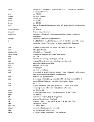 cetus 1 sound of s.t. being struck against stone. 2 say s.t. unexpected, unrelated
to previous discourse
ceuk see ACEUK.
cewang not clear, clouded.
cewek (Sl.) girl, gal.
cewir see CEBIR 1.
cewok see CEBOK.
cgmi (Central Gerakan Mahasiswa Indonesia) left wing student organization (pre-
1965).
chrom, chroom see KHROM.
chrysant (krisan) chrysanthemum.
chudancho (Japanese) military rank in Indonesian auxiliary units during Japanese
occupation.
chusetsu (Japanese) submission to the fatherland.
ci 1) 1/10 of a tahil or 2/15 of an ounce. duit-ci k.o China coin with a square
hole in the middle. 2) a measure of weight used in illicit drug deals.
ciak 1. cheep, sound of birds and chicks. 2. k.o. bird. 3. (China) eat.
ciaka (China) barefooted.
ciaklat, cialat (China) Uh-oh ! Troubles !
ciami, ciamik 1 handsome, beautiful. 2 (China of good quality.
ciap see CIAK 1.
ciar men-ciar-ciar bawling, squalling (of babies).
ciat en garde ! (sound made when attacking in martial arts).
ciat-ciut sound of creaking or squeaking.
cibir men-cibir curl o.'s lips.
cibuk (Java) dipper.
cicak k.o. small house lizard.
cicik 1. men-cicik 1) whistle (of water boiling). 2) flow (of sweat). 2. affectionate
form of adress and reference for o.'s elder sister.
cicil men-cicil pay in installments.
cicip 1. men-cicip 1) taste (during prepartion of food). 2) sip at, eat (a bit). 2.
sound of birds, chicks, etc. men-cicip chirp, twitter, cheep.
cicir see CECER.
cicit 1. great-grandchild, great-great-grandchild. 2. sound of an animal
squeaking. squeak (of mouse, etc.). 2) tweet (of canary).
cidera see CEDERA 1,2.
ciduk 1. (Coll.) men-ciduk arrest. ciduk-an detention. 2. see CEDOK.
cigak k.o. monkey.
cih exclamation of scorn, disgust, disapproval.
cihui whoopee! (exclamation of delight).
cik 1. get out ! shoo ! 2. see ENCIK. 3. see CI. 4. see TACI, CICIK 2.
cikal (Java) young coconut.
cikal bakal see CAKAL-BAKAL.
cikalan remnants (of cloth, cake, tin can, etc.).
cikar k.o. two-wheeled bullock cart.
cikrak 1. 1) waste basket. 2) dustpan. 2. see JINGKLAK.
 
