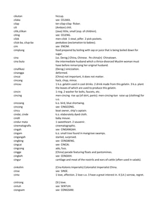 cikutan hiccup.
cilaka see CELAKA.
cilap ter-cilap-cilap flicker.
cili (Ambon) chili.
cilik,cilikan (Java) little, small (esp. of children).
ciling see CELENG.
cilok men-cilok 1 steal, pilfer. 2 pick pockets.
ciluk-ba, cilup-ba peekaboo (exclamation to babies).
cim see ENCIM.
cimplung food prepared by boiling with sap or juice that is being boiled down for
sugar.
cina (us. Derog.) China, Chinese. Pe-china(n) Chinatown.
cina buta the intermediate husband which a thrice-divorced Muslim woman must
have before remarrying her original husband.
cinafikasi (Derog.) sinicization.
cinangga deformed.
cincai (China) not important, it does not matter.
cincang hack, chop, mince.
cincau 1 k.o. gelatin used in cool drinks. 2 drink made from this gelatin. 3 k.o. plant
the leaves of which are used to produce this gelatin.
cincin 1 ring. 2 washer for bolts, faucets, etc.
cincing men-cincing rise up (of skirt, pants). men-cincing-kan raise up (clothing) for
s.o.
cincoang k.o. bird, blue shortwing.
cincong see CINGCONG.
cincu boat owner, ship's captain.
cindai, cinde k.o. elaborately dyed cloth.
cindil baby mouse.
cindur mata 1 sweetheart. 2 souvenir.
cinematografis cinematographic.
cingah see CINGANGAH.
cingam k.o. small tree found in mangrove swamps.
cingangah starled, surprised.
cingbing see CENGBENG.
cingcai see CINCAI.
cingcong ado, fuss.
cingge (China) parade featuring floats and pantomimes.
cingkeh see CENGKIH.
cingur cartilage and meat of the nostrils and ears of cattle (often used in salads).
cinkolim (Cina Kolonis Imperialis) Colonialist Imperialist China.
cinse see SINSE.
cinta 1 love, affection. 2 love s.o. 3 have a great interest in. 4 (Lit.) sorrow, regret.
cintrong (Sl.) love.
cintuh see SENTUH.
ciongsam see CONGSAM.
 