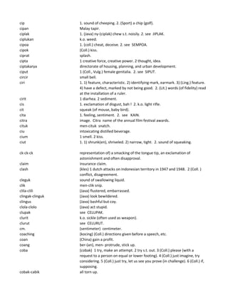 cip 1. sound of cheeping. 2. (Sport) a chip (golf).
cipan Malay tapir.
ciplak 1. (Java) ny-(ciplak) chew s.t. noisily. 2. see JIPLAK.
ciplukan k.o. weed.
cipoa 1. (coll.) cheat, deceive. 2. see SEMPOA.
cipok (Coll.) kiss.
ciprat splash.
cipta 1 creative force, creative power. 2 thought, idea.
ciptakarya directorate of housing, planning, and urban development.
ciput 1 (Coll., Vulg.) female genitalia. 2. see SIPUT.
circir small bell.
ciri 1. 1) feature, characteristic. 2) identifying mark, earmark. 3) (Ling.) feature.
4) have a defect, marked by not being good. 2. (Lit.) words (of fidelity) read
at the installation of a ruler.
cirit 1 diarhea. 2 sediment.
cis 1. exclamation of disgust, bah ! 2. k.o. light rifle.
cit squeak (of mouse, baby bird).
cita 1. feeling, sentiment. 2. see KAIN.
citra image. Citra name of the annual film festival awards.
cituk men-cituk snatch.
ciu intoxicating distilled beverage.
cium 1 smell. 2 kiss.
ciut 1. 1) shrunk(en), shriveled. 2) narrow, tight. 2. sound of squeaking.
ck-ck-ck representation of) a smacking of the tongue tip, an exclamation of
astonishment and often disapproval.
claim insurance claim.
clash (kles) 1 dutch attacks on Indonesian territory in 1947 and 1948. 2 (Coll. )
conflict, disagreement.
cleguk sound of swallowing liquid.
clik men-clik snip.
clila-clili (Java) flustered, embarrassed.
clingak-clinguk (Java) look bewildered.
clingus (Java) bashful but coy.
clola-clolo (Java) act stupid.
clupak see CELUPAK.
clurit k.o. sickle (often used as weapon).
clurut see CELURUT.
cm. (sentimeter) centimeter.
coaching (kocing) (Coll.) directions given before a speech, etc.
coan (China) gain a profit.
coang ber-(an), men- protrude, stick up.
coba (cobak) 1 try, make an attempt. 2 try s.t. out. 3 (Coll.) please (with a
request to a person on equal or lower footing). 4 (Coll.) just imagine, try
considering. 5 (Coll.) just try, let us see you prove (in challenge). 6 (Coll.) if,
supposing.
cobak-cabik all torn up.
 