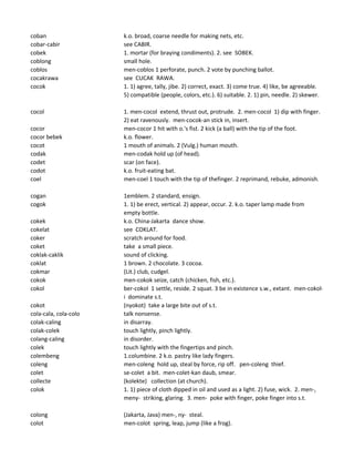 coban k.o. broad, coarse needle for making nets, etc.
cobar-cabir see CABIR.
cobek 1. mortar (for braying condiments). 2. see SOBEK.
coblong small hole.
coblos men-coblos 1 perforate, punch. 2 vote by punching ballot.
cocakrawa see CUCAK RAWA.
cocok 1. 1) agree, tally, jibe. 2) correct, exact. 3) come true. 4) like, be agreeable.
5) compatible (people, colors, etc.). 6) suitable. 2. 1) pin, needle. 2) skewer.
cocol 1. men-cocol extend, thrust out, protrude. 2. men-cocol 1) dip with finger.
2) eat ravenously. men-cocok-an stick in, insert.
cocor men-cocor 1 hit with o.'s fist. 2 kick (a ball) with the tip of the foot.
cocor bebek k.o. flower.
cocot 1 mouth of animals. 2 (Vulg.) human mouth.
codak men-codak hold up (of head).
codet scar (on face).
codot k.o. fruit-eating bat.
coel men-coel 1 touch with the tip of thefinger. 2 reprimand, rebuke, admonish.
cogan 1emblem. 2 standard, ensign.
cogok 1. 1) be erect, vertical. 2) appear, occur. 2. k.o. taper lamp made from
empty bottle.
cokek k.o. China-Jakarta dance show.
cokelat see COKLAT.
coker scratch around for food.
coket take a small piece.
coklak-caklik sound of clicking.
coklat 1 brown. 2 chocolate. 3 cocoa.
cokmar (Lit.) club, cudgel.
cokok men-cokok seize, catch (chicken, fish, etc.).
cokol ber-cokol 1 settle, reside. 2 squat. 3 be in existence s.w., extant. men-cokol-
i dominate s.t.
cokot (nyokot) take a large bite out of s.t.
cola-cala, cola-colo talk nonsense.
colak-caling in disarray.
colak-colek touch lightly, pinch lightly.
colang-caling in disorder.
colek touch lightly with the fingertips and pinch.
colembeng 1.columbine. 2 k.o. pastry like lady fingers.
coleng men-coleng hold up, steal by force, rip off. pen-coleng thief.
colet se-colet a bit. men-colet-kan daub, smear.
collecte (kolekte) collection (at church).
colok 1. 1) piece of cloth dipped in oil and used as a light. 2) fuse, wick. 2. men-,
meny- striking, glaring. 3. men- poke with finger, poke finger into s.t.
colong (Jakarta, Java) men-, ny- steal.
colot men-colot spring, leap, jump (like a frog).
 