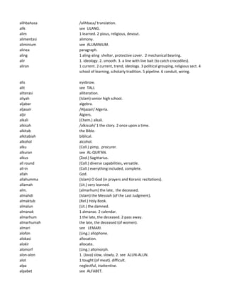 alihbahasa /alihbasa/ translation.
alik see ULANG.
alim 1 learned. 2 pious, religious, devout.
alimentasi alimony.
aliminium see ALUMINIUM.
alinea paragraph.
aling 1 aling-aling shelter, protective cover. 2 mechanical bearing.
alir 1. ideology. 2. smooth. 3. a line with live bait (to catch crocodiles).
aliran 1 current. 2 current, trend, ideology. 3 political grouping, religious sect. 4
school of learning, scholarly tradition. 5 pipeline. 6 conduit, wiring.
alis eyebrow.
alit see TALI.
aliterasi alliteration.
aliyah (Islam) senior high school.
aljabar algebra.
aljasair /Aljazair/ Algeria.
aljir Algiers.
alkali (Chem.) alkali.
alkisah /alkissah/ 1 the story. 2 once upon a time.
alkitab the Bible.
alkitabiah biblical.
alkohol alcohol.
alku (Coll.) pimp, procurer.
alkuran see AL-QUR'AN.
alkus (Zod.) Sagittarius.
all round (Coll.) diverse capabilities, versatile.
all-in (Coll.) everything included, complete.
allah God.
allahumma (Islam) O God (in prayers and Koranic recitations).
allamah (Lit.) very learned.
alm. (almarhum) the late, the deceased.
almahdi (Islam) the Messiah (of the Last Judgment).
almaktub (Rel.) Holy Book.
almalun (Lit.) the damned.
almanak 1 almanac. 2 calendar.
almarhum 1 the late, the deceased. 2 pass away.
almarhumah the late, the deceased (of women).
almari see LEMARI.
alofon (Ling.) allophone.
alokasi allocation.
alokir allocate.
alomorf (Ling.) allomorph.
alon-alon 1. (Java) slow, slowly. 2. see ALUN-ALUN.
alot 1 tought (of meat). difficult.
alpa neglectful, inattentive.
alpabet see ALFABET.
 
