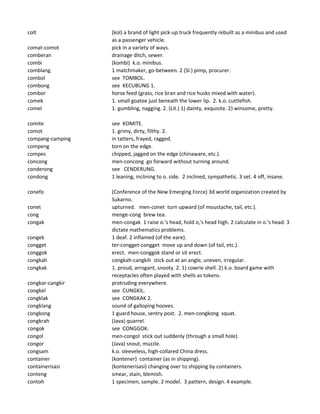 colt (kol) a brand of light pick-up truck frequently rebuilt as a minibus and used
as a passenger vehicle.
comat-comot pick in a variety of ways.
comberan drainage ditch, sewer.
combi (kombi) k.o. minibus.
comblang 1 matchmaker, go-between. 2 (Sl.) pimp, procurer.
combol see TOMBOL.
combong see KECUBUNG 1.
combor horse feed (grass, rice bran and rice husks mixed with water).
comek 1. small goatee just beneath the lower lip. 2. k.o. cuttlefish.
comel 1. gumbling, nagging. 2. (Lit.) 1) dainty, exquisite. 2) winsome, pretty.
comite see KOMITE.
comot 1. grimy, dirty, filthy. 2.
compang-camping in tatters, frayed, ragged.
compeng torn on the edge.
compes chipped, jagged on the edge (chinaware, etc.).
concong men-concong go forward without turning around.
conderong see CENDERUNG.
condong 1 leaning, inclining to o. side. 2 inclined, sympathetic. 3 set. 4 off, insane.
conefo (Conference of the New Emerging Force) 3d world organization created by
Sukarno.
conet upturned. men-conet turn upward (of moustache, tail, etc.).
cong menge-cong brew tea.
congak men-congak 1 raise o.'s head, hold o,'s head high. 2 calculate in o.'s head. 3
dictate mathematics problems.
congek 1 deaf. 2 inflamed (of the eare).
congget ter-congget-congget move up and down (of tail, etc.).
conggok erect. men-conggok stand or sit erect.
congkah congkah-cangkih stick out at an angle, uneven, irregular.
congkak 1. proud, arrogant, snooty. 2. 1) cowrie shell. 2) k.o. board game with
receptacles often played with shells as tokens.
congkar-cangkir protruding everywhere.
congkel see CUNGKIL.
congklak see CONGKAK 2.
congklang sound of galloping hooves.
congkong 1 guard house, sentry post. 2. men-congkong squat.
congkrah (Java) quarrel.
congok see CONGGOK.
congol men-congol stick out suddenly (through a small hole).
congor (Java) snout, muzzle.
congsam k.o. sleeveless, high-collared China dress.
container (kontener) container (as in shipping).
containerisasi (kontenerisasi) changing over to shipping by containers.
conteng smear, stain, blemish.
contoh 1 specimen, sample. 2 model. 3 pattern, design. 4 example.
 