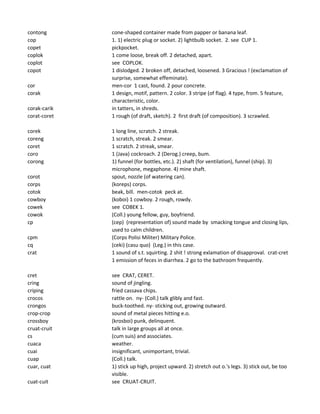 contong cone-shaped container made from papper or banana leaf.
cop 1. 1) electric plug or socket. 2) lightbulb socket. 2. see CUP 1.
copet pickpocket.
coplok 1 come loose, break off. 2 detached, apart.
coplot see COPLOK.
copot 1 dislodged. 2 broken off, detached, loosened. 3 Gracious ! (exclamation of
surprise, somewhat effeminate).
cor men-cor 1 cast, found. 2 pour concrete.
corak 1 design, motif, pattern. 2 color. 3 stripe (of flag). 4 type, from. 5 feature,
characteristic, color.
corak-carik in tatters, in shreds.
corat-coret 1 rough (of draft, sketch). 2 first draft (of composition). 3 scrawled.
corek 1 long line, scratch. 2 streak.
coreng 1 scratch, streak. 2 smear.
coret 1 scratch. 2 streak, smear.
coro 1 (Java) cockroach. 2 (Derog.) creep, bum.
corong 1) funnel (for bottles, etc.). 2) shaft (for ventilation), funnel (ship). 3)
microphone, megaphone. 4) mine shaft.
corot spout, nozzle (of watering can).
corps (koreps) corps.
cotok beak, bill. men-cotok peck at.
cowboy (koboi) 1 cowboy. 2 rough, rowdy.
cowek see COBEK 1.
cowok (Coll.) young fellow, guy, boyfriend.
cp (cep) (representation of) sound made by smacking tongue and closing lips,
used to calm children.
cpm (Corps Polisi Militer) Military Police.
cq (ceki) (casu quo) (Leg.) in this case.
crat 1 sound of s.t. squirting. 2 shit ! strong exlamation of disapproval. crat-cret
1 emission of feces in diarrhea. 2 go to the bathroom frequently.
cret see CRAT, CERET.
cring sound of jingling.
criping fried cassava chips.
crocos rattle on. ny- (Coll.) talk glibly and fast.
crongos buck-toothed. ny- sticking out, growing outward.
crop-crop sound of metal pieces hitting e.o.
crossboy (krosboi) punk, delinquent.
cruat-cruit talk in large groups all at once.
cs (cum suis) and associates.
cuaca weather.
cuai insignificant, unimportant, trivial.
cuap (Coll.) talk.
cuar, cuat 1) stick up high, project upward. 2) stretch out o.'s legs. 3) stick out, be too
visible.
cuat-cuit see CRUAT-CRUIT.
 
