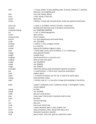 culas 1. 1) lazy, indolen. 2) slow, plodding, poky. 3) clumsy, awkward. 2. deceitful,
dishonest, not straightforward.
culik men-culik kidnap, abduct.
cuma 1 only, merely. 2 only, but.
cuman (Coll.) only.
cumbu 1 flattery. 2 sweet talk, honeyed words. 3 joke, jest, good-natured banter.
cumi-cumi 1. squid. 2. 1) evildoer, criminal. 2) traitor. 3 enemy spy.
cumlaud (kumlot) with distinction (esp. of academic achievements).
cumpang-camping see COMPANG-CAMPING.
cun 1. inch. 2. (child language) kiss.
cunam pliers, pincers.
cunang-cuning time at random.
cuncum k.o. cone-shaped pastry with sweet filling.
cunda see CUCUNDA.
cundang 1. defeat. 2. incite, instigate, foment.
cundrik k.o. small kris.
cunduk large pin for holding a chignon in place.
cung 1. (Java) laddy, sonny, aterm of address. 2. k.o. machine gun.
cungap pant, gasp (for breath).
cungkil crowbar, lever.
cungkilan chunks peried from s.t. (coconut, etc.)
cungkup dome or cover over grave.
cunguk see CECUNGUK.
cungul see CONGOL.
cungur see JUNGUR.
cuosangiin Indonesian advisory body assisting the Japanese occupation.
cup 1. smack (of kiss). 2. That is mine ! (assertive exclamation).
cupai neglect, ignore.
cupak 1. a measure of volume, esp. for rice. 2. bowl (of an opium pipe).
cupang (Coll.) love-bite, hickey.
cupar 1. deride, sneer at. 2. a man who is stingy and a busybody in the kitchen.
cupat /cupet/ 1 inadequate, short, insufficient, skimpy. 2 shortsighted. 3 petty,
narrow, bigoted.
cuping ear lobe.
cuplak see CELUPAK.
cuplik pick out a small portion.
cupu /cupu-cupu/ 1 box for pills. 2 posthole, hole for mast.
cupul too short.
cur sound of spouting.
cura joke, jest.
curah men-curah fall (of rain).
curai 1 loose, detached, apart. 2 clear, evident, real.
curam steep, precipitous, sheer, abrupt (cliff, abyss, etc.).
curang dishonest, fraudulent, deceitful.
curat spout, nozzle. men-curat gush out, spew forth, spout.
 