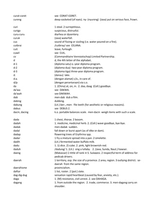 curat-coret see CORAT-CORET.
cureng deep-socketed (of eyes). ny- (nyureng) (Java) put on serious face, frown.
curi 1 steal. 2 surreptitious.
curiga suspicious, distrusful.
curu-curu diarhea or dysentery.
curuk (Java) waterfall.
cus sound of fizzing or sizzling (i.e. water poured on a fire).
cutbrai /cutbray/ see CELANA.
cuti leave, furlough.
cuwil see CUIL.
cv (Commanditaire Vennootschop) Limited Partnership.
d d, the 4th letter of the alphabet.
d-1 (diploma satu) o.-year diploma program.
d-2 (diploma dua) two-year diploma program.
d-3 (diploma tiga) three-year diploma program.
d. (danau) lake.
d.a. (dengan alamat) c/o., in care of.
d/p (dengan perantaraan) via s.o.
da 1. (China) at, on, in. 2. daa, daag (Coll.) goodbye.
da'wa see DAKWA.
da'wah see DAKWAH.
dab men-dab dub a film.
dabing dubbing.
dabung (Lit.) ber-, men- file teeth (for aesthetic or religious reasons).
dabus see DEBUS 2.
dacin, dacing k.o. portable balances scale. men-dacin weigh items with such a scale.
dada 1 chest, thorax. 2 bosom.
dadah 1. medicine, medicinal herb. 2. (Coll.) wave goodbye, bye-bye.
dadak men-dadak sudden.
dadal fall down or burst apart (as of dike or dam).
dadap flowering trees of Erythrina spp.
dadar 1 fry a mixture spread into a pan. 2 omelette.
dadih (Lit.) fermented water buffalo milk.
dadu 1. 1) dice. 2) cube. 2. pink, light brownish-red.
daduh /dadung/ 1. (Lit.) sing a lullaby. 2. (Java, Sunda, Naut.) hawser.
daeng (Makassar) 1 tittle of rank in S. Sulawesi. 2 respectful term of address for
pedicab drivers.
daerah 1 territory, esp. the size of a province. 2 area, region. 3 outlying district. se-
daerah from the same region.
daerahisme provincialism.
daftar 1 list, roster. 2 (pol.) slate.
dag-dig-dug sensation rapid heartbeat (caused by fear, anxiety, etc.).
daga 1. (M) resistance, civil unrest. 2. see DAHAGA.
dagang 1. from outside the region. 2. trade, commerce. 3. men-dagang carry on
shoulder.
 