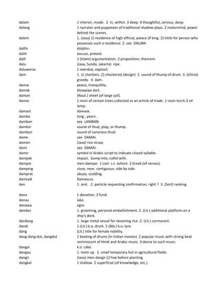dalam 1 interior, inside. 2 in, within. 3 deep. 4 thoughtful, serious, deep.
dalang 1 narrator and puppeteer of traditional shadow plays. 2 matermind, power
behind the scenes.
dalem 1. (Java) 1) residence of high official, palace of king. 2) tittle for person who
possesses such a residence. 2. see DALAM.
dalfin dolphin.
dalih excuse, pretext.
dalil 1 (Islam) argumentation. 2 proposition, theorem.
dalu (Java, Sunda, Jakarta) ripe.
daluwarsa 1 overdue, expired.
dam 1. 1) checkers. 2) checkered (design) 2. sound of thump of drum. 3. (China)
greedy. 4. dam.
damai peace, tranquillity.
damak blowpipe dart.
daman (Naut.) sheet (of large sail).
damar 1 resin of certain trees collected as an article of trade. 2 resin torch.3 oil
lamp.
damast damask.
damba long , yearn.
damban see LAMBAN.
dambin sound of thud, plop, or thump.
dambun sound of sonorous thud.
dame see DAMAI.
damen (Java) rice straw.
dami see DAMAI.
damir symbol in Arabic script to indicate closed syllable.
dampak impact. bump into, collid with.
dampar men-dampar 1 cast s.t. ashore. 2 break (of nerves).
damping close, near. contiguous, side by side.
damprat abuse, scolding.
damsyik Damascus.
dan 1. and. 2. particle requesting confirmation, right ? 3. (Sort) ranking.
dana 1 donation. 2 fund.
danau lake.
danawa ogre.
dandan 1. grooming, personal embellishment. 2. (Lit.) additional platform on a
ship's deck.
dandang 1. large metal vessel for steaming rice. 2. (Lit.) cormorant.
dandi 1 (Lit.) k.o. drum. 2 (Bib.) k.o. lyre.
dang (Lit.) title for female nobility.
dang dang dut, dangdut 1 beating of drums (in Indian movies). 2 popular music with strong beat
reminiscent of Hindi and Arabic music. 3 dance to such music.
dangai k.o. cake.
dangau 1. loom up. 2. small temporary hut in agricultural fields.
dangir (Java) men-dangir (i) hoe before planting.
dangkal 1 shallow. 2 superficial (of knowlwdge, etc.).
 