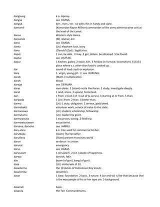 dangkung k.o. leprosy.
dangsa see DANSA.
danguk ber-, men-, ter- sit with chin in hands and stare.
danramil (Komandan Rayon Militer) commander of the army administrative unit at
the level of the camat.
dansa Western-style dance.
dansanak (M) relative, kin.
dansi see DANSA.
danta (Lit.) elephant tusk, ivory.
danu /Danuh/ (Zod.) Sagittarius.
dapat 1 can, be able. 2 may. 3 get, obtain. be obtained. 5 be found.
daptar see DAFTAR.
dapur 1 kitchen, galley. 2 stove, kiln. 3 firebox (in furnace, locomotive). 4 (Coll.)
place where s.t. other than food is cooked up.
dar sound of loud crash or explosion.
dara 1. virgin, young girl. 2. see BURUNG.
darab (Math.) multiplication.
darah blood.
darajat see DERAJAH.
daras men-daras 1 (Islam) recite the Koran. 2 study, investigate deeply.
darat 1 land, shore. 2 upland, hinterland.
dari 1 from. 2 (coll.) of. 3 out of (a series). 4 starting at or from. 5 than.
daripada 1 (Lit.) from. 2 than. 3 better than.
darma (Lit.) 1 duty, obligation. 2 service, good deed.
darmabakti volunteer work, service of value to the state.
darmasiswa (Lit.) student scholarship, fellowship.
darmatamu (Lit.) leadership grant.
darmawisata 1 excursion, outing. 2 field trip.
darmawisatawan excursionist.
darsana, darsono see JAMBU.
daru-daru k.o. tree used for commercial timber.
darulbaka (Islam) The hereafter.
darulfana (Islam) present transitory world.
darun se-darun in unison.
darurat emergency.
darus see DARAS.
darusalam 1 Jerusalem. 2 (Lit.) abode of happiness.
darwis dervish, fakir.
das boom (of gun), bang (of gun).
dasa (Lit.) inintervals of 10.
dasadarma the 10 duties of Indonesian Boy Scouts.
dasalomba decathlon.
dasar 1 base, foundation. 2 basis. 3 nature. 4 (so-and-so) is like that because that
is the way people of his or her type are. 5 background.
dasariah basic.
dasasila the Ten Commandments.
 