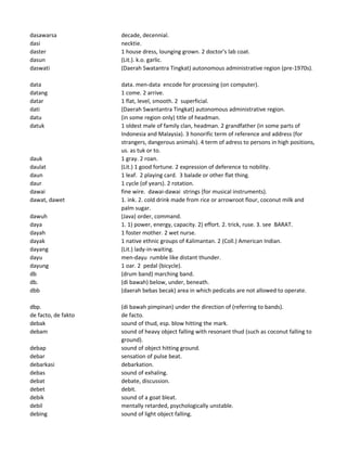 dasawarsa decade, decennial.
dasi necktie.
daster 1 house dress, lounging grown. 2 doctor's lab coat.
dasun (Lit.). k.o. garlic.
daswati (Daerah Swatantra Tingkat) autonomous administrative region (pre-1970s).
data data. men-data encode for processing (on computer).
datang 1 come. 2 arrive.
datar 1 flat, level, smooth. 2 superficial.
dati (Daerah Swantantra Tingkat) autonomous administrative region.
datu (in some region only) title of headman.
datuk 1 oldest male of family clan, headman. 2 grandfather (in some parts of
Indonesia and Malaysia). 3 honorific term of reference and address (for
strangers, dangerous animals). 4 term of adress to persons in high positions,
us. as tuk or to.
dauk 1 gray. 2 roan.
daulat (Lit.) 1 good fortune. 2 expression of deference to nobility.
daun 1 leaf. 2 playing card. 3 balade or other flat thing.
daur 1 cycle (of years). 2 rotation.
dawai fine wire. dawai-dawai strings (for musical instruments).
dawat, dawet 1. ink. 2. cold drink made from rice or arrowroot flour, coconut milk and
palm sugar.
dawuh (Java) order, command.
daya 1. 1) power, energy, capacity. 2) effort. 2. trick, ruse. 3. see BARAT.
dayah 1 foster mother. 2 wet nurse.
dayak 1 native ethnic groups of Kalimantan. 2 (Coll.) American Indian.
dayang (Lit.) lady-in-waiting.
dayu men-dayu rumble like distant thunder.
dayung 1 oar. 2 pedal (bicycle).
db (drum band) marching band.
db. (di bawah) below, under, beneath.
dbb (daerah bebas becak) area in which pedicabs are not allowed to operate.
dbp. (di bawah pimpinan) under the direction of (referring to bands).
de facto, de fakto de facto.
debak sound of thud, esp. blow hitting the mark.
debam sound of heavy object falling with resonant thud (such as coconut falling to
ground).
debap sound of object hitting ground.
debar sensation of pulse beat.
debarkasi debarkation.
debas sound of exhaling.
debat debate, discussion.
debet debit.
debik sound of a goat bleat.
debil mentally retarded, psychologically unstable.
debing sound of light object falling.
 