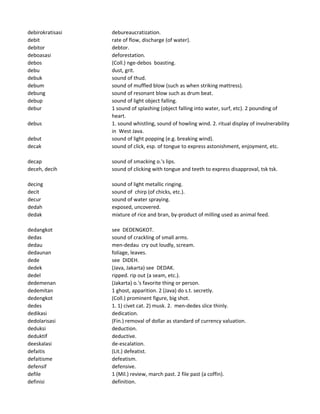 debirokratisasi debureaucratization.
debit rate of flow, discharge (of water).
debitor debtor.
deboasasi deforestation.
debos (Coll.) nge-debos boasting.
debu dust, grit.
debuk sound of thud.
debum sound of muffled blow (such as when striking mattress).
debung sound of resonant blow such as drum beat.
debup sound of light object falling.
debur 1 sound of splashing (object falling into water, surf, etc). 2 pounding of
heart.
debus 1. sound whistling, sound of howling wind. 2. ritual display of invulnerability
in West Java.
debut sound of light popping (e.g. breaking wind).
decak sound of click, esp. of tongue to express astonishment, enjoyment, etc.
decap sound of smacking o.'s lips.
deceh, decih sound of clicking with tongue and teeth to express disapproval, tsk tsk.
decing sound of light metallic ringing.
decit sound of chirp (of chicks, etc.).
decur sound of water spraying.
dedah exposed, uncovered.
dedak mixture of rice and bran, by-product of milling used as animal feed.
dedangkot see DEDENGKOT.
dedas sound of crackling of small arms.
dedau men-dedau cry out loudly, scream.
dedaunan foliage, leaves.
dede see DIDEH.
dedek (Java, Jakarta) see DEDAK.
dedel ripped. rip out (a seam, etc.).
dedemenan (Jakarta) o.'s favorite thing or person.
dedemitan 1 ghost, apparition. 2 (Java) do s.t. secretly.
dedengkot (Coll.) prominent figure, big shot.
dedes 1. 1) civet cat. 2) musk. 2. men-dedes slice thinly.
dedikasi dedication.
dedolarisasi (Fin.) removal of dollar as standard of currency valuation.
deduksi deduction.
deduktif deductive.
deeskalasi de-escalation.
defaitis (Lit.) defeatist.
defaitisme defeatism.
defensif defensive.
defile 1 (Mil.) review, march past. 2 file past (a coffin).
definisi definition.
 