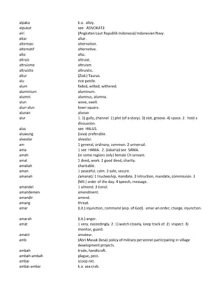 alpaka k.o. alloy.
alpukat see ADVOKAT2.
alri (Angkatan Laut Republik Indonesia) Indonesian Navy.
altar altar.
alternasi alternation.
alternatif alternative.
alto alto.
altruis altruist.
altruisme altruism.
altruistis altruistic.
altur (Zod.) Taurus.
alu rice pestle.
alum faded, wilted, withered.
aluminium aluminum.
alumni alumnus, alumna.
alun wave, swell.
alun-alun town square.
alunan alunan
alur 1. 1) gully, channel 2) plot (of a story). 3) slot, groove. 4) space. 2. hold a
discussion.
alus see HALUS.
aluwung (Java) preferable.
alveolar alveolar.
am 1 general, ordinary, common. 2 universal.
ama 1 see HAMA. 2. (Jakarta) see SAMA.
amah (in some regions only) female Ch servant.
amal 1 deed, work. 2 good deed, charity.
amaliah charitable.
aman 1 peaceful, calm. 2 safe, secure.
amanah /amanat/ 1 trusteeship, mandate. 2 intruction, mandate, commission. 3
(Mil.) order of the day. 4 speech, message.
amandel 1 almond. 2 tonsil.
amandemen amendment.
amandir amend.
amang threat.
amar (Lit.) injunction, command (esp. of God). amar-an order, charge, injunction.
amarah (Lit.) anger.
amat 1 very, exceedingly. 2. 1) watch closely, keep track of. 2) inspect. 3)
monitor, guard.
amatir amateur.
amb (Abri Masuk Desa) policy of military personnel participating in village
development projects.
ambah trade, handicraft.
ambah-ambah plague, pest.
ambai scoop net.
ambai-ambai k.o. sea crab.
 