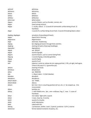 definitif definitive.
defisiensi deficiensy.
defisit deficit.
deflasi deflation.
defleksi deflection.
deformasi deformation.
degam sound of boom, such as thunder, cannon, etc.
degan (Java) young coconut.
degap 1. sturdy, robust. 2. 1) sound of nonmetallic surface being struck. 2)
heartbeat.
degar 1 sound of a surface being struck hard. 2 sound of breaking down a door.
degdeg, degdegan sensation of pounding (of heart).
degen (Sport) foil in fencing.
degenerasi degeneration.
degil obstinate, headstrong.
deging ber-deging persevere through thick and thin.
degleng slanting (of walls of decrepit buildings).
degradasi degradation.
degub see DEGUP.
deguk sound of gurgle.
degum sound of boom, such as cannon being fired.
degung 1 sound of gong. 2 (Sunda) gamelan.
degup sound of gulp.
degur sound of surf.
deh (Jakarta 1 come on, please do (an urging particle). 2 Oh, all right, Iwill agree.
3 that is the way it is, I guarantee you.
dehem clearing of throat.
dehidrasi dehydration.
dehoi see INDEHOI.
dek 1. (Naut.) deck. 2. (Coll.) blanket.
dekaden decadent.
dekadensi decadence.
dekah-dekah see TAWA.
dekak-dekak abacus.
dekam ber-men 1 be in crouching position (of cat, etc.). 2 be cooped up. 3 be
incarcerated.
dekan bamboo rat.
dekap 1. with folded arms. ber-, men- embrace, hug. 2. near. 3. noise of
heartbeat.
dekar men-dekar fight with a sword.
dekat 1 near, close by. 2 vicinity.
dekih sound of a chuckle.
dekik small indentation.
dekil caked with dirt.
deking 1 protection, shelter, cover. 2 patron, protector. 3 (Fin.) reserve
deklamasi formal stylized recitation of poetry, etc.
 