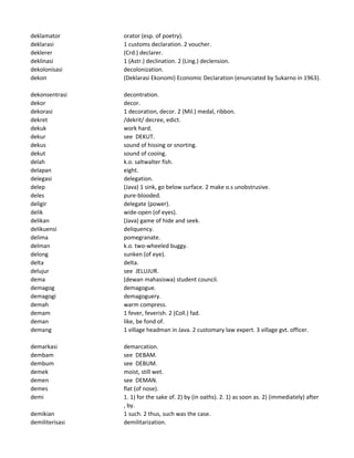 deklamator orator (esp. of poetry).
deklarasi 1 customs declaration. 2 voucher.
deklerer (Crd.) declarer.
deklinasi 1 (Astr.) declination. 2 (Ling.) declension.
dekolonisasi decolonization.
dekon (Deklarasi Ekonomi) Economic Declaration (enunciated by Sukarno in 1963).
dekonsentrasi decontration.
dekor decor.
dekorasi 1 decoration, decor. 2 (Mil.) medal, ribbon.
dekret /dekrit/ decree, edict.
dekuk work hard.
dekur see DEKUT.
dekus sound of hissing or snorting.
dekut sound of cooing.
delah k.o. saltwalter fish.
delapan eight.
delegasi delegation.
delep (Java) 1 sink, go below surface. 2 make o.s unobstrusive.
deles pure-blooded.
deligir delegate (power).
delik wide-open (of eyes).
delikan (Java) game of hide and seek.
delikuensi deliquency.
delima pomegranate.
delman k.o. two-wheeled buggy.
delong sunken (of eye).
delta delta.
delujur see JELUJUR.
dema (dewan mahasiswa) student council.
demagog demagogue.
demagogi demagoguery.
demah warm compress.
demam 1 fever, feverish. 2 (Coll.) fad.
deman like, be fond of.
demang 1 village headman in Java. 2 customary law expert. 3 village gvt. officer.
demarkasi demarcation.
dembam see DEBAM.
dembum see DEBUM.
demek moist, still wet.
demen see DEMAN.
demes flat (of nose).
demi 1. 1) for the sake of. 2) by (in oaths). 2. 1) as soon as. 2) (immediately) after
, by.
demikian 1 such. 2 thus, such was the case.
demiliterisasi demilitarization.
 
